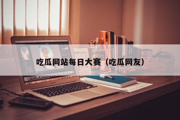 吃瓜网站每日大赛（吃瓜网友）