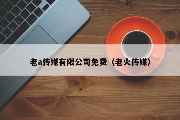 老a传媒有限公司免费（老火传媒）