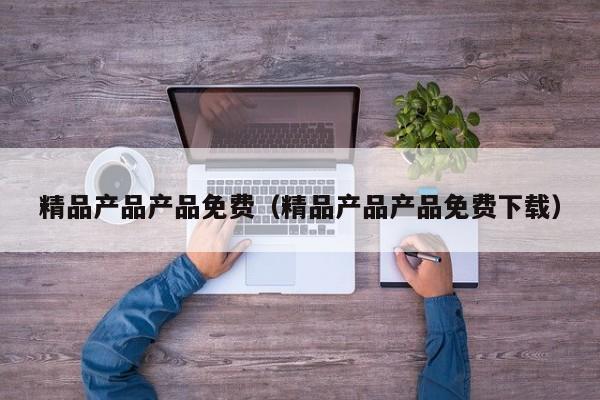 精品产品产品免费（精品产品产品免费下载）
