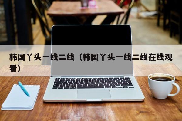 韩国丫头一线二线（韩国丫头一线二线在线观看）