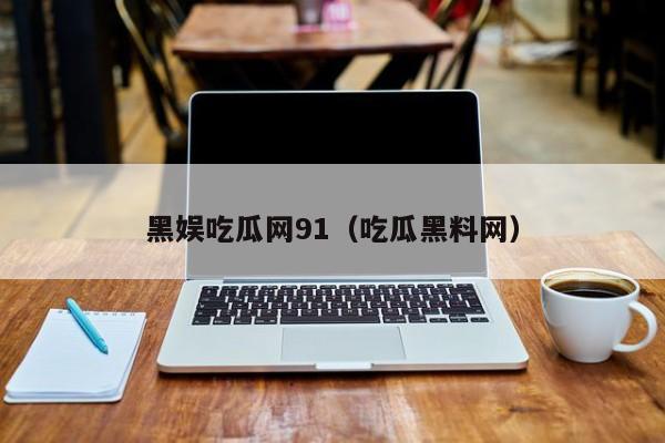 黑娱吃瓜网91（吃瓜黑料网）