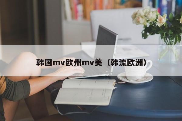 韩国mv欧州mv美（韩流欧洲）