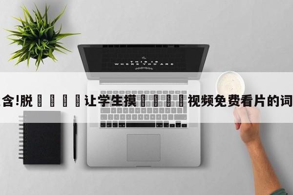 包含!脱👙让学生摸🐻视频免费看片的词条