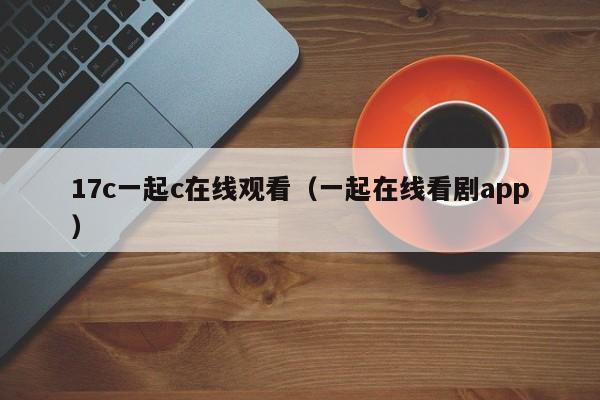 17c一起c在线观看（一起在线看剧app）