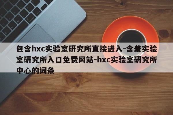 包含hxc实验室研究所直接进入-含羞实验室研究所入口免费网站-hxc实验室研究所中心的词条