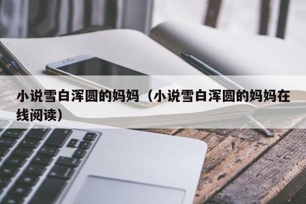 小说雪白浑圆的妈妈（小说雪白浑圆的妈妈在线阅读）