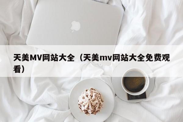 天美MV网站大全（天美mv网站大全免费观看）